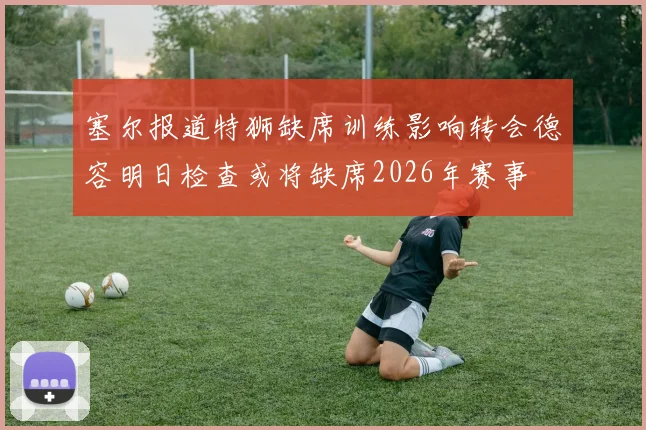 塞尔报道特狮缺席训练影响转会德容明日检查或将缺席2026年赛事