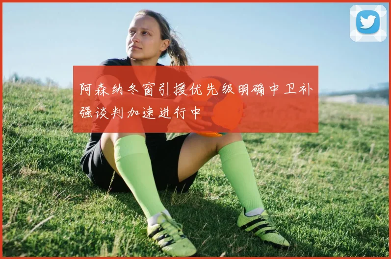 阿森纳冬窗引援优先级明确中卫补强谈判加速进行中