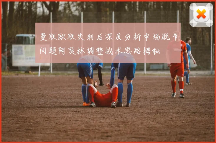曼联欧联失利后深度分析中场脱节问题阿莫林调整战术思路揭秘