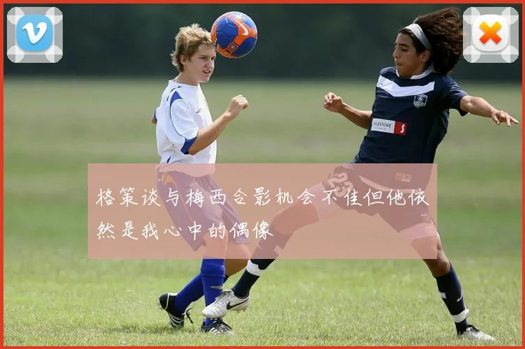 格策谈与梅西合影机会不佳但他依然是我心中的偶像