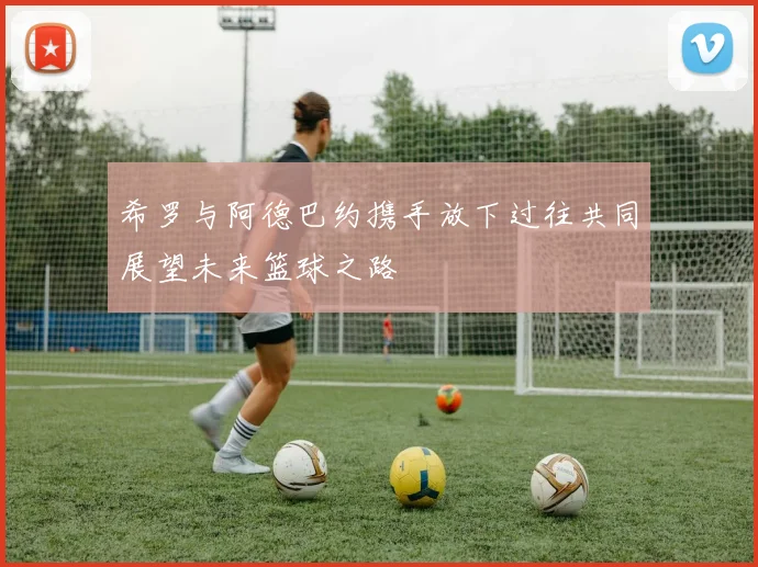 希罗与阿德巴约携手放下过往共同展望未来篮球之路