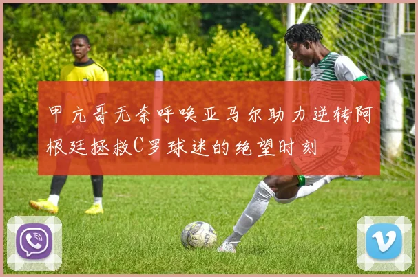 甲亢哥无奈呼唤亚马尔助力逆转阿根廷拯救C罗球迷的绝望时刻