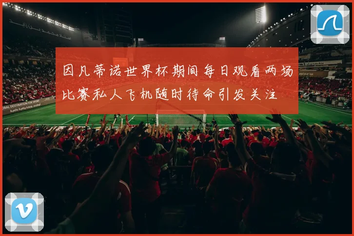 因凡蒂诺世界杯期间每日观看两场比赛私人飞机随时待命引发关注